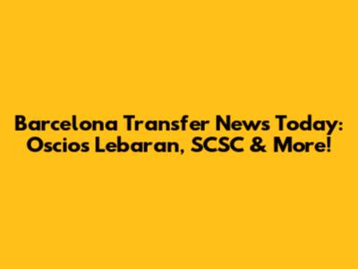 Barcelona Transfer News Today: Oscios Lebaran, SCSC & More!