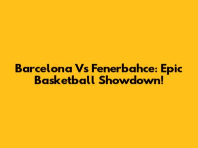 Barcelona Vs Fenerbahce: Epic Basketball Showdown!