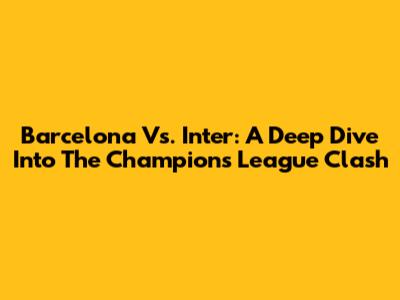 Barcelona Vs. Inter: A Deep Dive Into The Champions League Clash