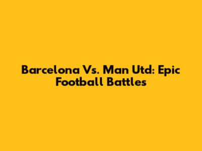 Barcelona Vs. Man Utd: Epic Football Battles