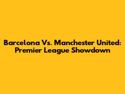 Barcelona Vs. Manchester United: Premier League Showdown