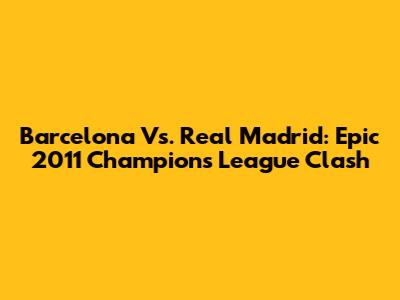 Barcelona Vs. Real Madrid: Epic 2011 Champions League Clash