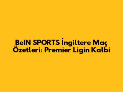 BeIN SPORTS İngiltere Maç Özetleri: Premier Lig'in Kalbi