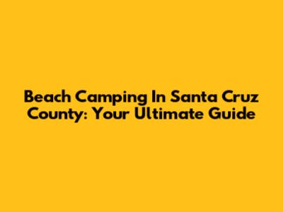 Beach Camping In Santa Cruz County: Your Ultimate Guide