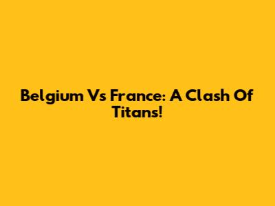 Belgium Vs France: A Clash Of Titans!