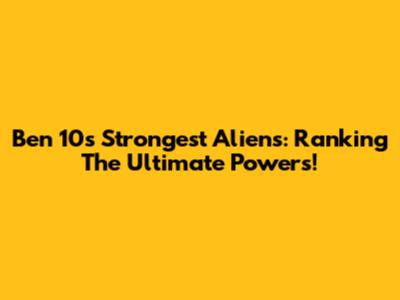 Ben 10's Strongest Aliens: Ranking The Ultimate Powers!