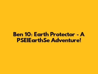 Ben 10: Earth Protector - A PSEIEarthSe Adventure!