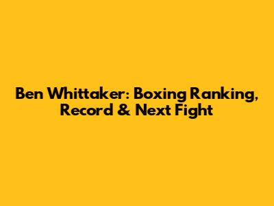 Ben Whittaker: Boxing Ranking, Record & Next Fight