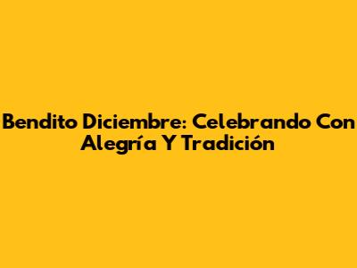 Bendito Diciembre: Celebrando Con Alegría Y Tradición