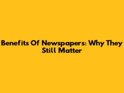 Benefits Of Newspapers: Why They Still Matter