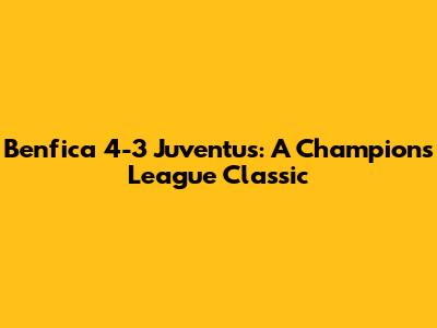Benfica 4-3 Juventus: A Champions League Classic