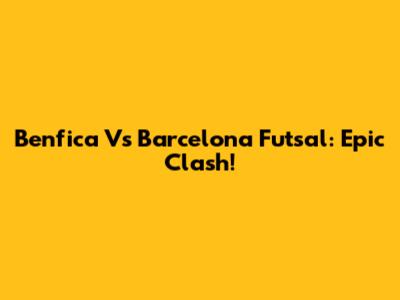 Benfica Vs Barcelona Futsal: Epic Clash!