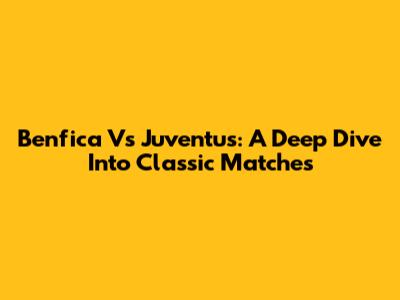 Benfica Vs Juventus: A Deep Dive Into Classic Matches