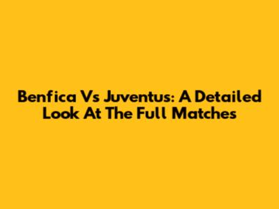 Benfica Vs Juventus: A Detailed Look At The Full Matches