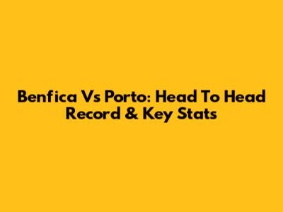 Benfica Vs Porto: Head To Head Record & Key Stats