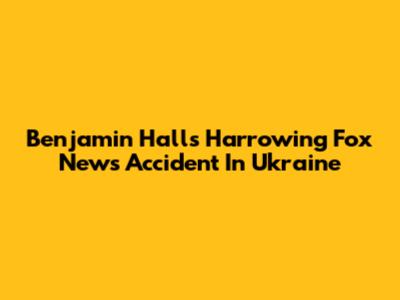 Benjamin Hall's Harrowing Fox News Accident In Ukraine