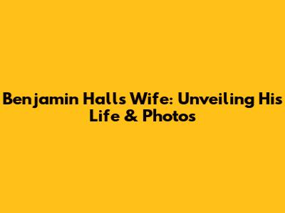 Benjamin Hall's Wife: Unveiling His Life & Photos
