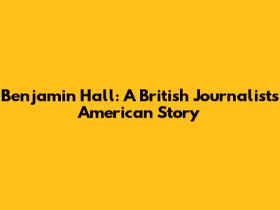 Benjamin Hall: A British Journalist's American Story