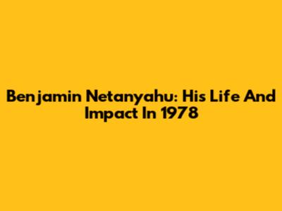 Benjamin Netanyahu: His Life And Impact In 1978