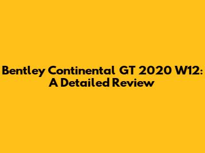 Bentley Continental GT 2020 W12: A Detailed Review