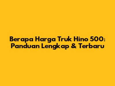 Berapa Harga Truk Hino 500: Panduan Lengkap & Terbaru