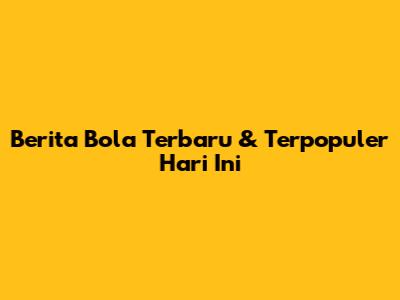 Berita Bola Terbaru & Terpopuler Hari Ini