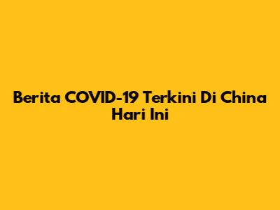 Berita COVID-19 Terkini Di China Hari Ini