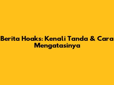 Berita Hoaks: Kenali Tanda & Cara Mengatasinya
