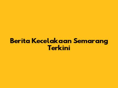 Berita Kecelakaan Semarang Terkini