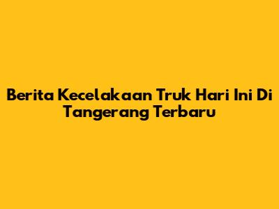 Berita Kecelakaan Truk Hari Ini Di Tangerang Terbaru