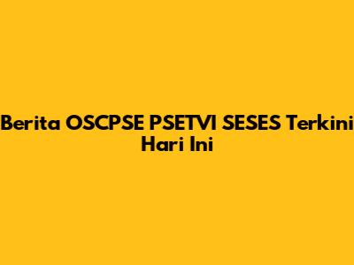 Berita OSCPSE PSETVI SESES Terkini Hari Ini
