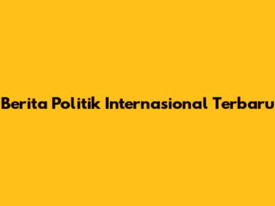 Berita Politik Internasional Terbaru