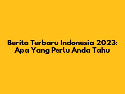 Berita Terbaru Indonesia 2023: Apa Yang Perlu Anda Tahu