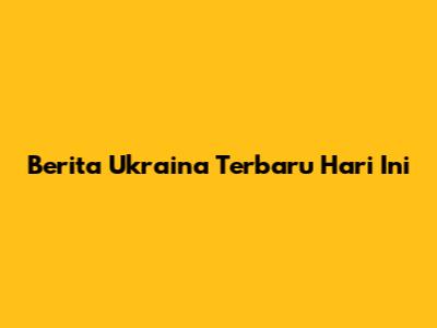 Berita Ukraina Terbaru Hari Ini