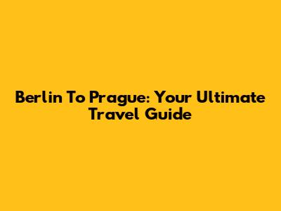 Berlin To Prague: Your Ultimate Travel Guide
