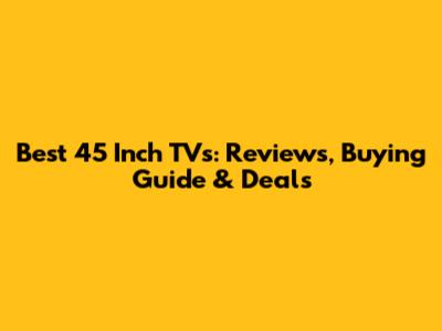Best 45 Inch TVs: Reviews, Buying Guide & Deals