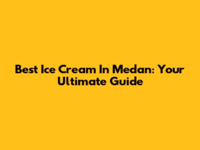 Best Ice Cream In Medan: Your Ultimate Guide