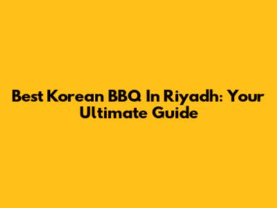 Best Korean BBQ In Riyadh: Your Ultimate Guide