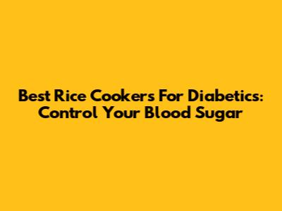 Best Rice Cookers For Diabetics: Control Your Blood Sugar