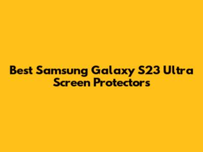 Best Samsung Galaxy S23 Ultra Screen Protectors