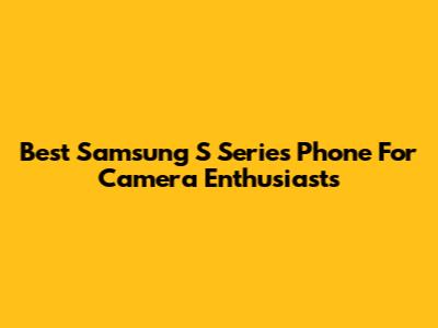 Best Samsung S Series Phone For Camera Enthusiasts