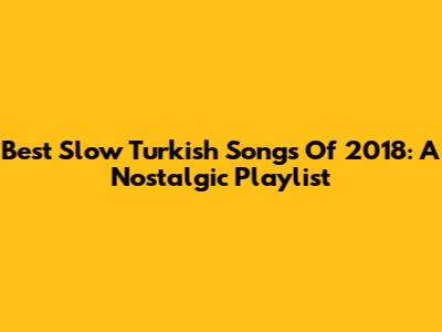 Best Slow Turkish Songs Of 2018: A Nostalgic Playlist