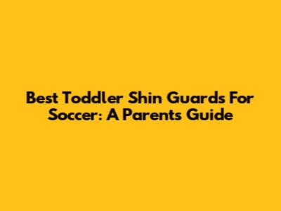 Best Toddler Shin Guards For Soccer: A Parent's Guide
