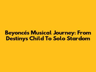 Beyoncé's Musical Journey: From Destiny's Child To Solo Stardom