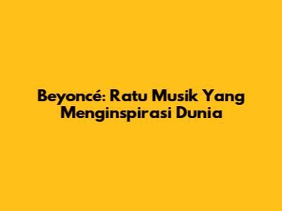 Beyoncé: Ratu Musik Yang Menginspirasi Dunia