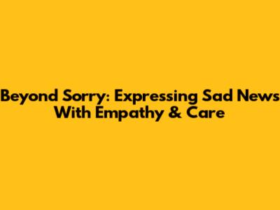 Beyond 'Sorry': Expressing Sad News With Empathy & Care
