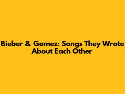 Bieber & Gomez: Songs They Wrote About Each Other