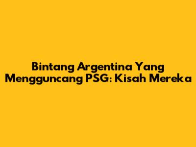 Bintang Argentina Yang Mengguncang PSG: Kisah Mereka