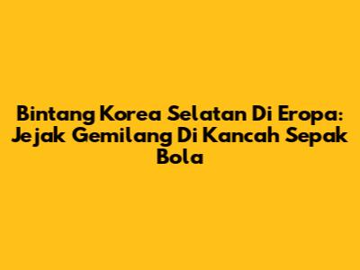 Bintang Korea Selatan Di Eropa: Jejak Gemilang Di Kancah Sepak Bola