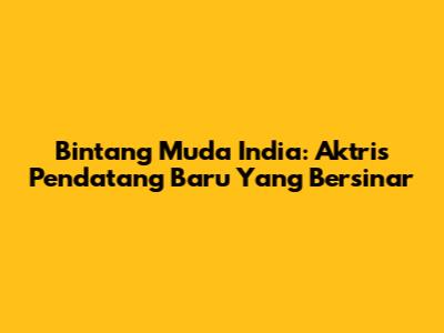 Bintang Muda India: Aktris Pendatang Baru Yang Bersinar